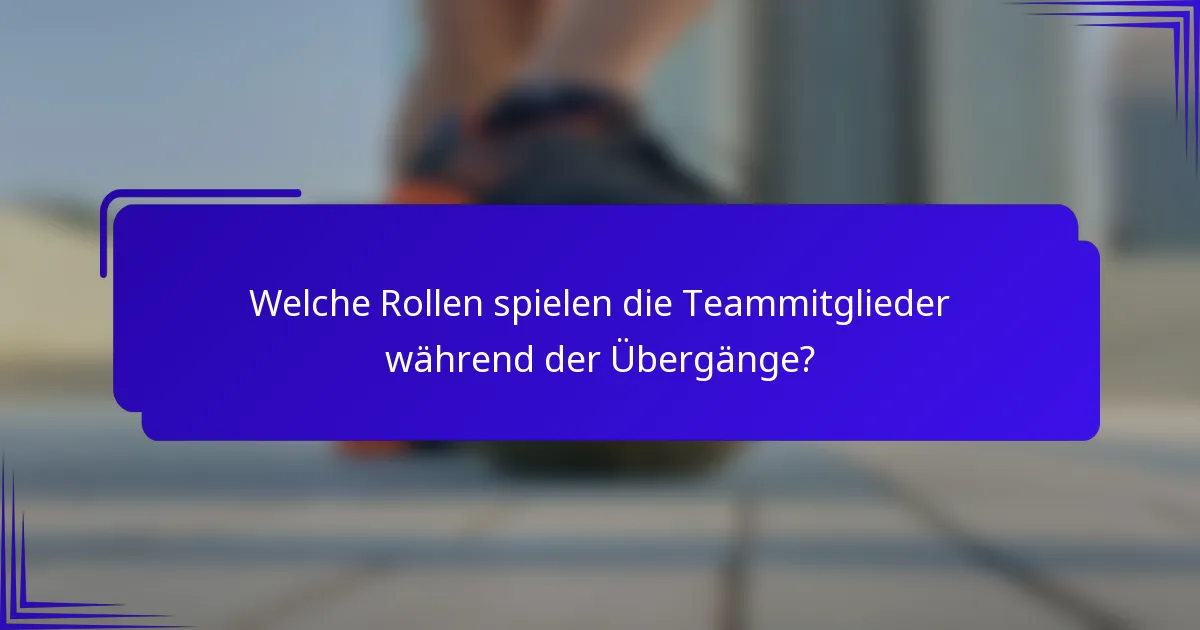Welche Rollen spielen die Teammitglieder während der Übergänge?